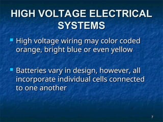 7
7
HIGH VOLTAGE ELECTRICAL
HIGH VOLTAGE ELECTRICAL
SYSTEMS
SYSTEMS
 High voltage wiring may color coded
High voltage wiring may color coded
orange, bright blue or even yellow
orange, bright blue or even yellow
 Batteries vary in design, however, all
Batteries vary in design, however, all
incorporate individual cells connected
incorporate individual cells connected
to one another
to one another
 