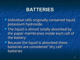 9
9
BATTERIES
BATTERIES
 Individual cells originally contained liquid
Individual cells originally contained liquid
potassium hydroxide
potassium hydroxide
 The liquid is almost totally absorbed by
The liquid is almost totally absorbed by
the paper membranes inside each cell of
the paper membranes inside each cell of
the battery
the battery
 Because the liquid is absorbed these
Because the liquid is absorbed these
batteries are considered “dry cell”
batteries are considered “dry cell”
batteries
batteries
 