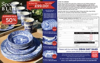 save 
£7.00 
BLI0160 Tea Plates 15cm x 4 
rrp £46.00 offer price £39.00 
save 
£14.50 
BLI7410-X Sauce Boat & Stand 
rrp £73.50 offer price £59.00 
save 
£5.00 
BLI0580-X Roastie Dish 
rrp £60.00 offer price £55.00 
HOW TO ORDER 
Please fully complete the order form, making sure your address details are 
clearly written and your payment is enclosed (no stamps or cash please). 
Please make cheques/PO payable to: ‘Park Promotions UK Ltd’ and write your 
name and address on the back. If paying by credit/debit card, please ensure all 
your card details are clearly written on the order form, including your card 
number, expiry date and security code. 
Send the order form to: Spode Blue Italian 16 Piece Set Offer, Dept DM135, 
PO Box 30, St. Leonards-on-Sea, East Sussex, TN38 9YQ. 
Open to UK residents only. Please allow 28 days for delivery. All orders will be delivered by Royal Mail. All products are subject to availability or 
you will be acknowledged with your delivery date. Your contract of supply is with Park Promotions UK Ltd, registered in England and Wales. 
Company Registration Number 6637291. Registered Office: Hoste House, Whiting Street, Bury St. Edmunds, IP33 1NR. 
PLEASE SEND ORDER & PAYMENT TO: Spode Blue Italian 16 Piece Set Offer, 
Dept DM135, PO Box 30, St. Leonards-on-Sea, East Sussex, TN38 9YQ 
I enclose a PO/cheque made payable to ‘Park Promotions UK Ltd’ for the total amount of 
(Please ensure your name and address are written on the back of the cheque) 
OR Please charge to my: Mastercard Visa Maestro (Switch) for the total amount of 
Card No: 
Card 
Start Date: 
M 
£ 
£ 
M Y Y Maestro (Switch) 
Title: Initial: 
Surname: 
Address: 
Postcode: 
Telephone: 
Email: 
Issue No: 
Security 
Code: 
Signature: Date : 
D D M M Y Y 
Card 
Expiry Date: M M Y Y 
(Last 3 digits for Maestro (Switch) cards only) 
Code Description Offer 
Price Qty Total 
BLI003 16 piece Set £99.00 
BLI0160 Tea Plates 15cm x 4 £39.00 
BLI7410-X Sauce Boat & Stand 0.28ltr £59.00 
BLI0580-X Roastie/Vegetable Dish £55.00 
*A contribution towards Postage and Packaging £4.95 
GRAND TOTAL 
DATA PROTECTION 
Please tick if you would prefer not to receive interesting offers from reputable 
companies. 
Please tick if you would not like to receive special offers (including email). 
One 16 Piece set 
comprises of:- 
27cm Dinner Plates x 4 
20cm Salad Plates x 4 
15cm Cereal Bowls x 4 
and Mugs (0.28ltr) x 4 
0844 numbers will be charged at up to 5p per minute from a BT landline. 
Calls from other networks may vary, calls from mobiles may be much more. 
Please contact your network provider for details. 
16 Piece Set (rrp £218) save £119 
only £99.00! 
DM135 
Please call (Lo-call Rate) 0844 847 9449 
(please quote DM135 when ordering) 
To view a wider range of Spode Blue Italian products or to order 
online, visit: www.park-promotions.co.uk/dm135 
B L U E Italian 
SUMMER SALE 
save 
over 
50 %off rrp 
now less than half price! 
