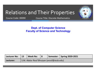 Relations andTheir Properties
Course Code: 00090
Dept. of Computer Science
Faculty of Science and Technology
Lecturer No: 13 Week No: 8 Semester: Spring 2020-2021
Lecturer: S.M. Abdur Rouf Bhuiyan (arouf@aiub.edu)
Course Title: Discrete Mathematics
 