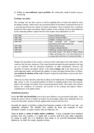 4) Rolling out non-traditional export portfolios like multi-media, medical, business process 
outsourcing. 
Exchange rate policy 
The exchange rate has been used as a tool for regulating flows of trade and capital by many 
developing countries, which tend to have persistent deficits in the balance of payments because of 
a structural gap between the volumes of exports and imports. These economies have an inelastic 
demand for both exports and imports. Ghana’s policies on the exchange rate have been influenced 
by the contrasting political regimes that have been in place since independence in 1957. 
1957-1966 Fixed to British pound 
1966-1982 Fixed to American dollar 
1983-1986 Multiple exchange rate system 
1986-1987 Dual exchange rate system- auction 
determined, dual retail auction rate 
1987-1988 Dutch auction system 
1988-1989 Foreign exchange bureaux 
1990-1992 Wholesale and inter-bank auction system 
1992-2014 Inter-bank market. The Bank of Ghana (BoG) 
selling and buying rates were determined by the 
average daily retail rates of commercial banks 
Whether the devaluation of the country’s currency (cedi) would improve the trade balance? One 
would say that the price elasticises of the export demand and import demand equations in the long 
run are consistent with the theoretical predictions of utility maximisation. However, the 
elasticities of exports and imports relative to the real exchange rate in the short-run are very 
small suggesting supply- and demand-side rigidities in export and import demand flows of Ghana. 
Any nominal devaluation of the cedi is bound to weaken the trade balance at least in the short-to- 
medium term. 
Ghana has no choice therefore, other than to adhere to the fundamentals of the foreign exchange 
rate market to solve its perennial problems of deficit, by applying prudent fiscal and monetary 
policies and exchange rate policies based on purchasing power parity. These policy rules will also 
improve the confidence of consumers and investors in the economy and improve Ghana’s 
competitiveness in the global market. 
Globalisation practices 
Firstly, the IMF and World Bank seem to have great influence over government trade policy. Even 
though the adverse effects of imports on farmers are increasingly evident, these institutions have not 
wavered in their policy insistence that the applied tariffs remain at their low level. 
Secondly the imports of products coming from European countries or the USA were and are 
significantly subsidized. The subsidies have enabled the farms and companies in these 
developed countries to export at prices that are artificially low. 
Ghana is hence a victim of unfair market conditions: it faces competition from subsidized 
products from rich countries, it is legally able to protect itself from such unfair competition 
by raising its tariffs, but it is disallowed from doing so by powerful international financial 
institutions on which the country depends on loans. 
 