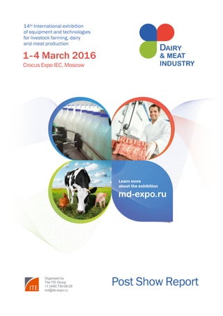 Post Show Report 2016 	 Участники выставки
www.md-expo.ru
1
14th International exhibition
of equipment and technologies
for livestock farming, dairy
and meat production
Post Show Report
1–4 March 2016
Crocus Expo IEC, Moscow
Organised by
The ITE Group
+7 (499) 750-08-28
md@ite-expo.ru
md-expo.ru
Learn more
about the exhibition
 