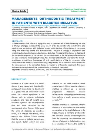 *Corresponding Author Address: Dr Abu-Hussein Muhamad Email: abuhusseinmuhamad@gmail.com
International Journal of Dental and Health Sciences
Volume 03,Issue 02Review Article
MANAGEMENTS ORTHODONTIC TREATMENT
IN PATIENTS WITH DIABETES MELLITUS
Abu-Hussein Muhamad
1
, Chlorokostas Georges
2
, Watted Nezar
3
Abdulgani Azzaldeen
4
1.University of Naples Federic II, Naples, Italy, Department of Pediatric Dentistry, University of
Athens,Athens,Greece
2.Implantologist,Private dental practice,Athens,Greece
3.Department of Orthodontics, Arab American University, Jenin, Palestine,
4.Department of Conservative Dentistry, Al-Quds University, Jerusalem, Palestine
ABSTRACT:
Diabetes mellitus DM affects all age groups and its prevalence has been increasing because
of lifestyle changes, increased life span, etc. In order to provide safe and effective oral
medical care for patients with diabetes, proper understanding of the disease is necessary,
along with familiarity of the oral manifestations. The goal of therapy is to promote oral
health in patients with diabetes, to diagnose diabetes. The sooner the disease is diagnosed,
the better the prognosis of the patient, since complications in the early stage of the disease
are less severe and more readily treated. As a member of the health care team, the dental
practitioner should have knowledge of oral manifestations of DM to recognize initial
symptoms of the disease. Also when treating DM patients, the practitioner must understand
the consequences of the controlled disease in relation to orthodontic treatment. This paper
reviews the management of DM patient during orthodontic treatment.
Keywords: Diabetes mellitus, oral health, oral manifestations, orthodontics
INTRODUCTION:
Diabetes is a Greek word that means
siphon; it was named and described by
Aretaeus of Cappadocia. He described it
as a great flow of wonderfully sweet
urine. The cardinal symptoms of the
disease such as polyuria, polyphagia,
polydipsia and loss of weight were
described by Celsus. The ancient noticed
that ants were attracted by the
sweetness of urine. Thomas Willis found
the urine of diabetics as wondrous
sweet, as if imbued with honey, and a
century later William Dobson realized
that the serum of diabetic patients was
also sweet. Cullen added the word
mellitus to the name diabetes which
means honey'. More recently, diabetes
mellitus is defined as a chronic,
progressive metabolic disease
characterized by hyperglycemia resulting
from defects in insulin secretion, action
or both. [1,2]
Diabetes mellitus is a complex, chronic
disease. It is a condition characterised by
an elevation of the level of glucose in the
blood. Insulin, a hormone produced by
the pancreas, controls the blood glucose
level by regulating the production and
storage of glucose. In diabetes there may
be a decrease in the body’s ability to
 