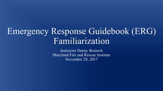 Emergency Response Guidebook (ERG)
Familiarization
Instructor Danny Braitsch
Maryland Fire and Rescue Institute
November 28, 2017
 