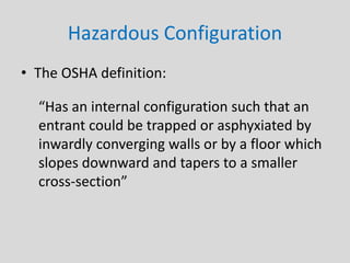 Hazardous Configuration
• The OSHA definition:
“Has an internal configuration such that an
entrant could be trapped or asphyxiated by
inwardly converging walls or by a floor which
slopes downward and tapers to a smaller
cross-section”
 