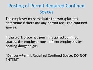 Posting of Permit Required Confined
Spaces
The employer must evaluate the workplace to
determine if there are any permit required confined
spaces.
If the work place has permit required confined
spaces, the employer must inform employees by
posting danger signs.
“Danger –Permit Required Confined Space, DO NOT
ENTER!”
 