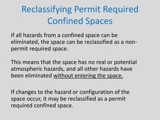 Reclassifying Permit Required
Confined Spaces
If all hazards from a confined space can be
eliminated, the space can be reclassified as a non-
permit required space.
This means that the space has no real or potential
atmospheric hazards, and all other hazards have
been eliminated without entering the space.
If changes to the hazard or configuration of the
space occur, it may be reclassified as a permit
required confined space.
 