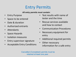 Entry Permits
• Entry Purpose
• Space to be entered
• Date & duration
• Authorized entrants
• Attendants
• Space Hazards
• Isolation measures
• Entry supervisor signature
• Acceptable Entry Conditions
• Test results with name of
tester and the time
• Rescue services available
and how to contact
• Communication Procedures
• Necessary equipment for
entry
• Additional required permits
• Other necessary
information for a safe entry
All entry permits must contain:
Cancelled (Completed) permits must be
retained at least one year .
 