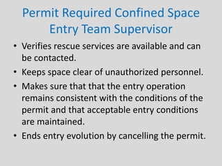 Permit Required Confined Space
Entry Team Supervisor
• Verifies rescue services are available and can
be contacted.
• Keeps space clear of unauthorized personnel.
• Makes sure that that the entry operation
remains consistent with the conditions of the
permit and that acceptable entry conditions
are maintained.
• Ends entry evolution by cancelling the permit.
 