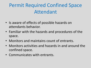 Permit Required Confined Space
Attendant
• Is aware of effects of possible hazards on
attendants behavior.
• Familiar with the hazards and procedures of the
space.
• Monitors and maintains count of entrants.
• Monitors activities and hazards in and around the
confined space.
• Communicates with entrants.
 