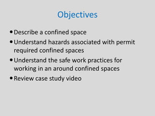 Objectives
Describe a confined space
Understand hazards associated with permit
required confined spaces
Understand the safe work practices for
working in an around confined spaces
Review case study video
 