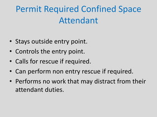 Permit Required Confined Space
Attendant
• Stays outside entry point.
• Controls the entry point.
• Calls for rescue if required.
• Can perform non entry rescue if required.
• Performs no work that may distract from their
attendant duties.
 