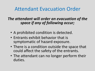 Attendant Evacuation Order
The attendant will order an evacuation of the
space if any of following occur;
• A prohibited condition is detected.
• Entrants exhibit behavior that is
symptomatic of hazard exposure.
• There is a condition outside the space that
could affect the safety of the entrants.
• The attendant can no longer perform their
duties.
 