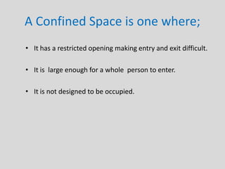 A Confined Space is one where;
• It has a restricted opening making entry and exit difficult.
• It is large enough for a whole person to enter.
• It is not designed to be occupied.
 
