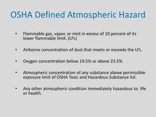 OSHA Defined Atmospheric Hazard
• Flammable gas, vapor, or mist in excess of 10 percent of its
lower flammable limit. (LFL)
• Airborne concentration of dust that meets or exceeds the LFL.
• Oxygen concentration below 19.5% or above 23.5%
• Atmospheric concentration of any substance above permissible
exposure limit of OSHA Toxic and Hazardous Substance list.
• Any other atmospheric condition immediately hazardous to life
or health.
 