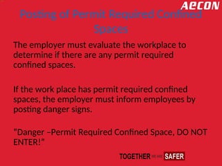 Posting of Permit Required Confined
Spaces
The employer must evaluate the workplace to
determine if there are any permit required
confined spaces.
If the work place has permit required confined
spaces, the employer must inform employees by
posting danger signs.
“Danger –Permit Required Confined Space, DO NOT
ENTER!”
 