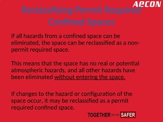 Reclassifying Permit Required
Confined Spaces
If all hazards from a confined space can be
eliminated, the space can be reclassified as a non-
permit required space.
This means that the space has no real or potential
atmospheric hazards, and all other hazards have
been eliminated without entering the space.
If changes to the hazard or configuration of the
space occur, it may be reclassified as a permit
required confined space.
 