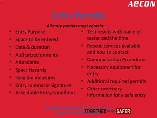 Entry Permits
• Entry Purpose
• Space to be entered
• Date & duration
• Authorized entrants
• Attendants
• Space Hazards
• Isolation measures
• Entry supervisor signature
• Acceptable Entry Conditions
• Test results with name of
tester and the time
• Rescue services available
and how to contact
• Communication Procedures
• Necessary equipment for
entry
• Additional required permits
• Other necessary
information for a safe entry
All entry permits must contain:
Cancelled (Completed) permits must be
retained at least one year .
 