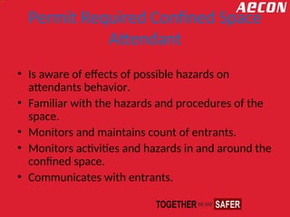 Permit Required Confined Space
Attendant
• Is aware of effects of possible hazards on
attendants behavior.
• Familiar with the hazards and procedures of the
space.
• Monitors and maintains count of entrants.
• Monitors activities and hazards in and around the
confined space.
• Communicates with entrants.
 