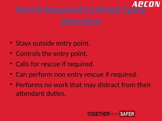 Permit Required Confined Space
Attendant
• Stays outside entry point.
• Controls the entry point.
• Calls for rescue if required.
• Can perform non entry rescue if required.
• Performs no work that may distract from their
attendant duties.
 