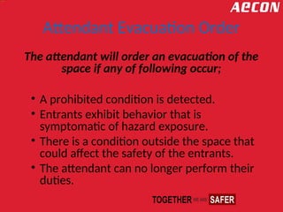 Attendant Evacuation Order
The attendant will order an evacuation of the
space if any of following occur;
• A prohibited condition is detected.
• Entrants exhibit behavior that is
symptomatic of hazard exposure.
• There is a condition outside the space that
could affect the safety of the entrants.
• The attendant can no longer perform their
duties.
 