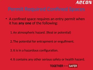 Permit Required Confined Spaces
• A confined space requires an entry permit when
it has any one of the following:
1.An atmospheric hazard. (Real or potential)
2.The potential for entrapment or engulfment.
3.It is in a hazardous configuration.
4.It contains any other serious safety or health hazard.
 