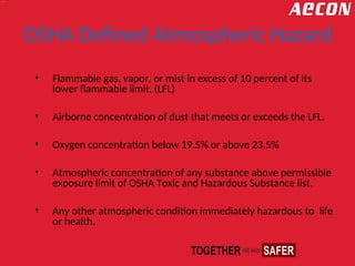 OSHA Defined Atmospheric Hazard
• Flammable gas, vapor, or mist in excess of 10 percent of its
lower flammable limit. (LFL)
• Airborne concentration of dust that meets or exceeds the LFL.
• Oxygen concentration below 19.5% or above 23.5%
• Atmospheric concentration of any substance above permissible
exposure limit of OSHA Toxic and Hazardous Substance list.
• Any other atmospheric condition immediately hazardous to life
or health.
 