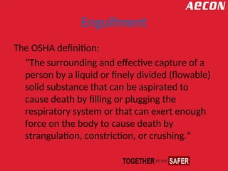 Engulfment
The OSHA definition:
“The surrounding and effective capture of a
person by a liquid or finely divided (flowable)
solid substance that can be aspirated to
cause death by filling or plugging the
respiratory system or that can exert enough
force on the body to cause death by
strangulation, constriction, or crushing.”
 