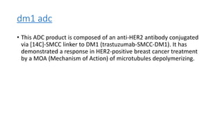 dm1 adc
• This ADC product is composed of an anti-HER2 antibody conjugated
via [14C]-SMCC linker to DM1 (trastuzumab-SMCC-DM1). It has
demonstrated a response in HER2-positive breast cancer treatment
by a MOA (Mechanism of Action) of microtubules depolymerizing.
 