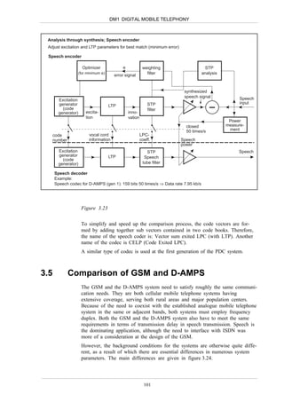 DM1 DIGITAL MOBILE TELEPHONY



 Analysis through synthesis; Speech encoder
 Adjust excitation and LTP parameters for best match (minimum error)

 Speech encoder

                     Optimizer            e             weighting                   STP
                 (for minimum e)
                                      error signal        filter                   analysis



                                                                        synthesized
                                                                        speech signal               Speech
        Excitation
        generator                                          STP                                      input
                                   LTP
          (code                                            filter
        generator)     excita-                inno-
                       tion                   vation
                                                                                               Power
                                                                         closed               measure-
                                                                         50 times/s            ment
      code              vocal cord                     LPC-
      number            information                    coeff.          Speech
                                                                       power
        Excitation                                        STP                                      Speech
        generator                  LTP                   Speech
          (code
        generator)                                      tube filter

      Speech decoder
      Example:
      Speech codec for D-AMPS (gen 1): 159 bits 50 times/s ⇒ Data rate 7.95 kb/s




                     Figure 3.23


                     To simplify and speed up the comparison process, the code vectors are for-
                     med by adding together sub vectors contained in two code books. Therefore,
                     the name of the speech coder is: Vector sum exited LPC (with LTP). Another
                     name of the codec is CELP (Code Exited LPC).
                     A similar type of codec is used at the first generation of the PDC system.



3.5            Comparison of GSM and D-AMPS
                     The GSM and the D-AMPS system need to satisfy roughly the same communi-
                     cation needs. They are both cellular mobile telephone systems having
                     extensive coverage, serving both rural areas and major population centers.
                     Because of the need to coexist with the established analogue mobile telephone
                     system in the same or adjacent bands, both systems must employ frequency
                     duplex. Both the GSM and the D-AMPS system also have to meet the same
                     requirements in terms of transmission delay in speech transmission. Speech is
                     the dominating application, although the need to interface with ISDN was
                     more of a consideration at the design of the GSM.
                     However, the background conditions for the systems are otherwise quite diffe-
                     rent, as a result of which there are essential differences in numerous system
                     parameters. The main differences are given in figure 3.24.




                                                         101
 