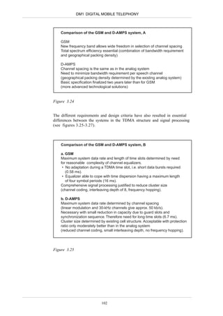 DM1 DIGITAL MOBILE TELEPHONY



    Comparison of the GSM and D-AMPS system, A

    GSM
    New frequency band allows wide freedom in selection of channel spacing
    Total spectrum efficiency essential (combination of bandwidth requirement
    and geographical packing density)

    D-AMPS
    Channel spacing is the same as in the analog system
    Need to minimize bandwidth requirement per speech channel
    (geographical packing density determined by the existing analog system)
    Basic specification finalized two years later than for GSM
    (more advanced technological solutions)


Figure 3.24


The different requirements and design criteria have also resulted in essential
differences between the systems in the TDMA structure and signal processing
(see figures 3.25-3.27).



    Comparison of the GSM and D-AMPS system, B

    a. GSM
    Maximum system data rate and length of time slots determined by need
    for reasonable complexity of channel equalizers.
     • No adaptation during a TDMA time slot, i.e. short data bursts required
       (0.58 ms).
     • Equalizer able to cope with time dispersion having a maximum length
       of four symbol periods (16 ms).
    Comprehensive signal processing justified to reduce cluster size
    (channel coding, interleaving depth of 8, frequency hopping).

    b. D-AMPS
    Maximum system data rate determined by channel spacing
    (linear modulation and 30-kHz channels give approx. 50 kb/s).
    Necessary with small reduction in capacity due to guard slots and
    synchronization sequence. Therefore need for long time slots (6.7 ms).
    Cluster size determined by existing cell structure. Acceptable with protection
    ratio only moderately better than in the analog system
    (reduced channel coding, small interleaving depth, no frequency hopping).




Figure 3.25




                             102
 