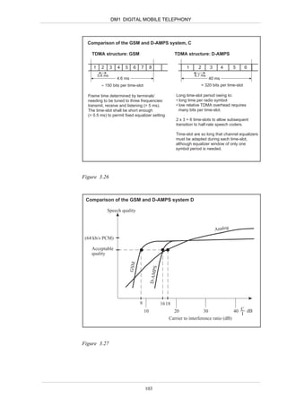 DM1 DIGITAL MOBILE TELEPHONY



  Comparison of the GSM and D-AMPS system, C

    TDMA structure: GSM                                        TDMA structure: D-AMPS

     1     2      3   4   5     6    7        8                     1      2         3       4    5       6
         0.6 ms                                                          6.7 ms
                      4.6 ms                                                         40 ms
           = 150 bits per time-slot                                            = 320 bits per time-slot

  Frame time determined by terminals’                          Long time-slot period owing to:
  needing to be tuned to three frequencies:                    • long time per radio symbol
  transmit, receive and listening (= 5 ms).                    • low relative TDMA overhead requires
  The time-slot shall be short enough                            many bits per time-slot.
  (= 0.5 ms) to permit fixed equalizer setting.
                                                               2 x 3 = 6 time-slots to allow subsequent
                                                               transition to half-rate speech coders.

                                                               Time-slot are so long that channel equalizers
                                                               must be adapted during each time-slot,
                                                               although equalizer window of only one
                                                               symbol period is needed.




Figure 3.26



 Comparison of the GSM and D-AMPS system D

               Speech quality


                                                                                         Analog
 (64 kb/s PCM)

    Acceptable
    quality
                               GSM



                                                  PS
                                              D-AM




                                     9                 16 18
                                         10                    20               30                40 C dB
                                                                                                     I
                                                           Carrier to interference ratio (dB)




Figure 3.27




                                         103
 