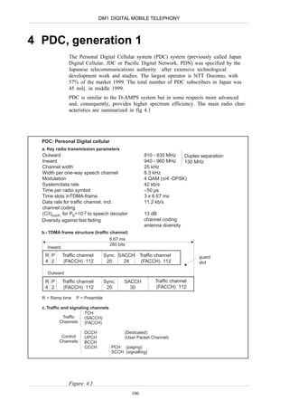 DM1 DIGITAL MOBILE TELEPHONY



4 PDC, generation 1
                The Personal Digital Cellular system (PDC) system (previously called Japan
                Digital Cellular, JDC or Pacific Digital Network, PDN) was specified by the
                Japanese telecommunications authority after extensive technological
                development work and studies. The largest operator is NTT Docomo, with
                57% of the market 1999. The total number of PDC subscribers in Japan was
                45 milj. in middle 1999.
                PDC is similar to the D-AMPS system but in some respects more advanced
                and, consequently, provides higher spectrum efficiency. The main radio char-
                acteristics are summarized in fig 4.1




  PDC: Personal Digital cellular
  a. Key radio transmission parameters
  Outward                                              810 - 830 MHz   Duplex separation
  Inward                                               940 - 960 MHz   130 MHz
  Channel width                                        25 kHz
  Width per one-way speech channel                     8.3 kHz
  Modulation                                           4 QAM (π/4 -DPSK)
  System/data rate                                     42 kb/s
  Time per radio symbol                                ≈ 50 µs
  Time slots inTDMA-frame                              3 x 6.67 ms
  Data rate for traffic channel, incl.                 11.2 kb/s
  channel coding
  (C/I)coch. for Pb=10-2 to speech decoder             13 dB
  Diversity against fast fading                        channel coding
                                                       antenna diversity
  b.- TDMA frame structure (traffic channel)
                                      6.67 ms
                                      280 bits
    Inward
   R P       Traffic channel      Sync. SACCH Traffic channel                 guard
   4 2       (FACCH) 112           20     24  (FACCH) 112                     slot

    Outward
   R P       Traffic channel      Sync.      SACCH          Traffic channel
   4 2       (FACCH) 112           20          30           (FACCH) 112

  R = Ramp time    P = Preamble

  c. Traffic and signaling channels
                        TCH
              Traffic   (SACCH)
            Channels (FACCH)

                       DCCH                  (Dedicated)
           Control     UPCH                  (User Packet Channel)
          Channels     BCCH
                       CCCH           PCH (paging)
                                      SCCH (signalling)




                Figure 4.1
                                                 106
 
