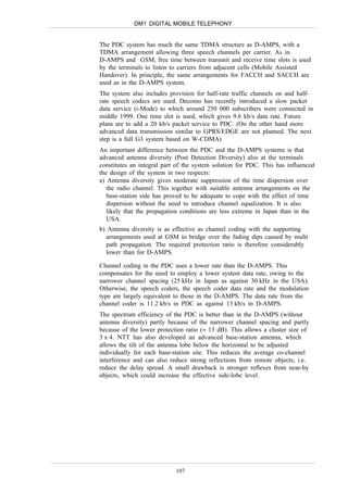 DM1 DIGITAL MOBILE TELEPHONY


The PDC system has much the same TDMA structure as D-AMPS, with a
TDMA arrangement allowing three speech channels per carrier. As in
D-AMPS and GSM, free time between transmit and receive time slots is used
by the terminals to listen to carriers from adjacent cells (Mobile Assisted
Handover). In principle, the same arrangements for FACCH and SACCH are
used as in the D-AMPS system.
The system also includes provision for half-rate traffic channels on and half-
rate speech codecs are used. Decomo has recently introduced a slow packet
data service (i-Mode) to which around 250 000 subscribers were connected in
middle 1999. One time slot is used, which gives 9.6 kb/s data rate. Future
plans are to add a 20 kb/s packet service to PDC. (On the other hand more
advanced data transmission similar to GPRS/EDGE are not planned. The next
step is a full G3 system based on W-CDMA)
An important difference between the PDC and the D-AMPS systems is that
advanced antenna diversity (Post Detection Diversity) also at the terminals
constitutes an integral part of the system solution for PDC. This has influenced
the design of the system in two respects:
a) Antenna diversity gives moderate suppression of the time dispersion over
   the radio channel. This together with suitable antenna arrangements on the
   base-station side has proved to be adequate to cope with the effect of time
   dispersion without the need to introduce channel equalization. It is also
   likely that the propagation conditions are less extreme in Japan than in the
   USA.
b) Antenna diversity is as effective as channel coding with the supporting
  arrangements used at GSM to bridge over the fading dips caused by multi
  path propagation. The required protection ratio is therefore considerably
  lower than for D-AMPS.

Channel coding in the PDC uses a lower rate than the D-AMPS. This
compensates for the need to employ a lower system data rate, owing to the
narrower channel spacing (25 kHz in Japan as against 30 kHz in the USA).
Otherwise, the speech coders, the speech coder data rate and the modulation
type are largely equivalent to those in the D-AMPS. The data rate from the
channel coder is 11.2 kb/s in PDC as against 13 kb/s in D-AMPS.
The spectrum efficiency of the PDC is better than in the D-AMPS (without
antenna diversity) partly because of the narrower channel spacing and partly
because of the lower protection ratio (≈ 13 dB). This allows a cluster size of
3 x 4. NTT has also developed an advanced base-station antenna, which
allows the tilt of the antenna lobe below the horizontal to be adjusted
individually for each base-station site. This reduces the average co-channel
interference and can also reduce strong reflections from remote objects, i.e.
reduce the delay spread. A small drawback is stronger reflexes from near-by
objects, which could increase the effective side-lobe level.




                            107
 
