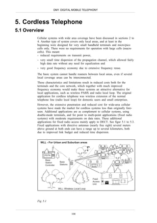 DM1 DIGITAL MOBILE TELEPHONY



5. Cordless Telephone
5.1 Overview
         Cellular systems with wide area coverage have been discussed in sections 2 to
         4. Another type of system covers only local areas, and at least in the
         beginning were designed for very small handheld terminals and micro/pico
         cells only. There were no requirements for operation with large cells (macro
         cells). This meant:
         - reduced requirements on transmit power,
         - very small time dispersion of the propagation channel, which allowed fairly
           high data rate without any need for equalization and
         - very good frequency economy due to extensive frequency reuse.

         The basic system cannot handle roamers between local areas, even if several
         local coverage areas can be interconnected.
         These characteristics and limitations result in reduced costs both for the
         terminals and the core network, which together with much improved
         frequency economy would make these systems an attractive alternative for
         local applications, such as wireless PABX and radio local loop. The original
         application for cordless telephone was wireless extension of the normal
         telephone line (radio local loop) for domestic users and small enterprises.
         However, the extensive penetration and reduced cost for wide-area cellular
         systems have made the market for cordless systems less than originally fore-
         seen. Additional applications are as complement to cellular systems, using
         double-mode terminals, and for point to multi-point applications (fixed radio
         systems) with moderate requirements on data rates. These additional
         applications for fixed radio access mainly apply to DECT. See figur 5.1 to 5.3.
         Fixed applications with directive antennas (nearly free sight) several meters
         above ground at both ends can have a range up to several kilometers, both
         due to improved link budget and reduced time dispersion.


           WLL - For Urban and Suburban areas



               PSTN

               Base
               Station       Base
               Controller    Stations




                                                       Fixed
                                                       Access
                                                       Unit

                            WLL: Wireless Local Loop




         Fig 5.1



                                        108
 