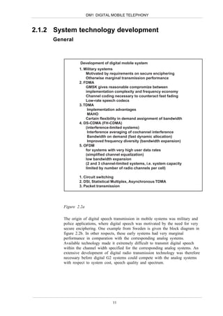 DM1 DIGITAL MOBILE TELEPHONY



2.1.2 System technology development
     General



                 Development of digital mobile system
                1. Military systems
                    Motivated by requirements on secure enciphering
                    Otherwise marginal transmission performance
                2. FDMA
                    GMSK gives reasonable compromize between
                    implementation complexity and frequency economy
                    Channel coding necessary to counteract fast fading
                    Low-rate speech codecs
                3. TDMA
                     Implementation advantages
                     MAHO
                    Certain flexibility in demand assignment of bandwidth
                4. DS-CDMA (FH-CDMA)
                    (interference-limited systems)
                     Interference averaging of cochannel interference
                     Bandwidth on demand (fast dynamic allocation)
                     Improved frequency diversity (bandwidth expansion)
                5. OFDM
                    for systems with very high user data rates
                    (simplified channel equalization)
                    low bandwidth expansion
                    (2 and 3 channel-limited systems, i.e. system capacity
                    limited by number of radio channels per cell)

                1. Circuit switching
                2. DSI, Statistical Multiplex, Asynchronous TDMA
                3. Packet transmission




        Figure 2.2a

        The origin of digital speech transmission in mobile systems was military and
        police applications, where digital speech was motivated by the need for very
        secure enciphering. One example from Sweden is given the block diagram in
        figure 2.2b. In other respects, these early systems had very marginal
        performance in comparation with the corresponding analog systems.
        Available technology made it extremely difficult to transmit digital speech
        within the channel width specified for the corresponding analog systems. An
        extensive development of digital radio transmission technology was therefore
        necessary before digital G2 systems could compete with the analog systems
        with respect to system cost, speech quality and spectrum.




                                   11
 
