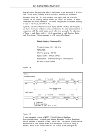 DM1 DIGITAL MOBILE TELEPHONY


these telepoints, but generally only for calls made by the terminals. A Wireless
PABX is an office exchange to which cordless terminals are connected.
The radio access for CT-2 was based on time duplex and 100 kHz radio
channels for one two-way speech channel per carrier. See Figure 5.4, which
summarizes the radio parameters. The same arrangement for antenna diversity
is used as for DECT, see section 5.2.
Figure 5.5 describes the time division duplex (TDD) structure. In the figure
are shown two types of frames: one is used mainly for time synchronization in
conjunction with the initial setting-up of calls from terminals. The other type
of frame is used during calls. 64 bits is transmitted in each direction during
each 2 ms frame. This corresponds to a 32 kb/s traffic channel.


                          Digital Cordless Telephone CT-2


                          Frequency range: 864 - 868 MHz
                          FDMA/TDD
                          Channel spacing: 100 kHz
                          Speech coder: 32 kb/s ADPCM
                          Base station: Antenna diversity for both directions
                          No need for echo control


Figure 5.4


  CT-2
 Signalling frame
                           base              terminal          terminal             base
                   G D               Sync.           D G D                Sync.            D G
  Bits            4.5 16               34            1 5.5 1               34          16 4.5


                                                 Time duplex frame
                                                      (2 ms)
  Traffic frame
                           base              terminal          terminal             base
                  G D             User traffic       D G D           User traffic          D G
                  4.5 2                64              3.5                64                 4.5

                   G: Guard slot
                   D: System signalling
                   User traffic: 64 bits/2 ms ⇒ 32 kb/s




Figure 5.5
A more advanced system is DECT (Digital Enhanced Cordless
Telecommunications - original name Digital European Cordless Telephone).
The air interface is based on FDMA/TDMA/TDD. The overall system concept
was verified in 1988 through a 900 MHz test system, which was set up in
Sweden. Based on the results from this test system, ETSI developed the

                                      110
 