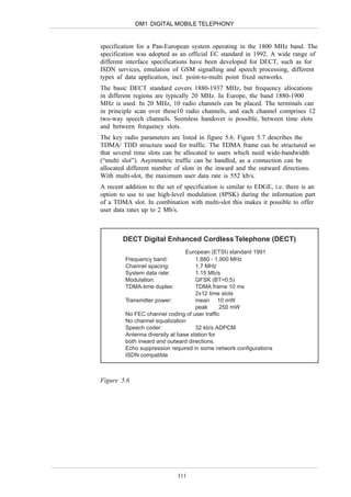 DM1 DIGITAL MOBILE TELEPHONY


specification for a Pan-European system operating in the 1800 MHz band. The
specification was adopted as an official EC standard in 1992. A wide range of
different interface specifications have been developed for DECT, such as for
ISDN services, emulation of GSM signalling and speech processing, different
types af data application, incl. point-to-multi point fixed networks.
The basic DECT standard covers 1880-1937 MHz, but frequency allocations
in different regions are typically 20 MHz. In Europe, the band 1880-1900
MHz is used. In 20 MHz, 10 radio channels can be placed. The terminals can
in principle scan over these10 radio channels, and each channel comprises 12
two-way speech channels. Seemless handover is possible, between time slots
and between frequency slots.
The key radio parameters are listed in figure 5.6. Figure 5.7 describes the
TDMA/ TDD structure used for traffic. The TDMA frame can be structured so
that several time slots can be allocated to users which need wide-bandwidth
(“multi slot”). Asymmetric traffic can be handled, as a connection can be
allocated different number of slots in the inward and the outward directions.
With multi-slot, the maximum user data rate is 552 kb/s.
A recent addition to the set of specification is similar to EDGE, i.e. there is an
option to use to use high-level modulation (8PSK) during the information part
of a TDMA slot. In combination with multi-slot this makes it possible to offer
user data rates up to 2 Mb/s.



        DECT Digital Enhanced Cordless Telephone (DECT)
                                 European (ETSI) standard 1991
         Frequency band:             1,880 - 1,900 MHz
         Channel spacing:            1.7 MHz
         System data rate:           1.15 Mb/s
         Modulation:                 GFSK (BT=0.5)
         TDMA-time duplex:           TDMA frame 10 ms
                                     2x12 time slots
         Transmitter power:          mean 10 mW
                                     peak      250 mW
         No FEC channel coding of user traffic
         No channel equalization
         Speech coder:               32 kb/s ADPCM
         Antenna diversity at base station for
         both inward and outward directions.
         Echo suppression required in some network configurations
         ISDN compatible



Figure 5.6




                             111
 