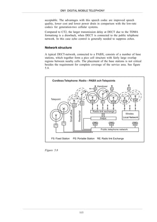 DM1 DIGITAL MOBILE TELEPHONY


acceptable. The advantages with this speech codec are improved speech
quality, lower cost and lower power drain in comparison with the low-rate
codecs for generation-two cellular systems.
Compared to CT2, the larger transmission delay at DECT due to the TDMA
formationg is a drawback, when DECT is connected to the public telephone
network. In this case echo control is generally needed to suppress echos.


Network structure

A typical DECT-network, connected to a PABX, consists of a number of base
stations, which together form a pico cell structure with fairly large overlap
regions between nearby cells. The placement of the base stations is not critical
besides the requirement for complete coverage of the service area. See figure
5.8.



      Cordless Telephone: Radio - PABX och Telepoints

                                                                              Handover
                                                                         PS                  PS                  PS
                                                                                         m
                                                              00m                     -30
                                                          5-1                     15
                                                                                                                      CH 1-12
                                                                    CH 1-12                  CH 1-12   CH 1-12

    Telepoint                CH 1-12
                                                                                                                       FSn
                                                                     FS1         FS           FS
                                                                                              FSn       FS
                                                                                                        FS1
                                                          FS
                                        FS                RE
                                        RE
                         Small office




                                                                       Radio link exchange
                                             Residental




                                                                                                           Wireles

                                                                                PABX                    Local Network

                FS
        FS


                                                                                 Public telephone network


     FS: Fixed Station                  PS: Portable Station                  RE: Radio link Exchange



Figure 5.8




                                                113
 