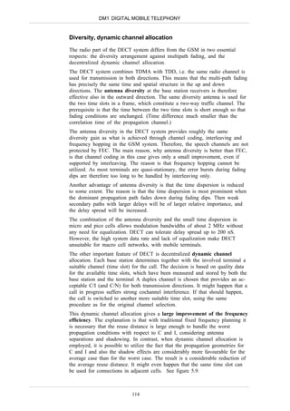 DM1 DIGITAL MOBILE TELEPHONY


Diversity, dynamic channel allocation

The radio part of the DECT system differs from the GSM in two essential
respects: the diversity arrangement against multipath fading, and the
decentralized dynamic channel allocation.
The DECT system combines TDMA with TDD, i.e. the same radio channel is
used for transmission in both directions. This means that the multi-path fading
has precisely the same time and spatial structure in the up and down
directions. The antenna diversity at the base station receivers is therefore
effective also in the outward direction. The same diversity antenna is used for
the two time slots in a frame, which constitute a two-way traffic channel. The
prerequisite is that the time between the two time slots is short enough so that
fading conditions are unchanged. (Time difference much smaller than the
correlation time of the propagation channel.)
The antenna diversity in the DECT system provides roughly the same
diversity gain as what is achieved through channel coding, interleaving and
frequency hopping in the GSM system. Therefore, the speech channels are not
protected by FEC. The main reason, why antenna diversity is better than FEC,
is that channel coding in this case gives only a small improvement, even if
supported by interleaving. The reason is that frequency hopping cannot be
utilized. As most terminals are quasi-stationary, the error bursts during fading
dips are therefore too long to be handled by interleaving only.
Another advantage of antenna diversity is that the time dispersion is reduced
to some extent. The reason is that the time dispersion is most prominent when
the dominant propagation path fades down during fading dips. Then weak
secondary paths with larger delays will be of larger relative importance, and
the delay spread will be increased.
The combination of the antenna diversity and the small time dispersion in
micro and pico cells allows modulation bandwidths of about 2 MHz without
any need for equalization. DECT can tolerate delay spread up to 200 nS.
However, the high system data rate and lack of equalization make DECT
unsuitable for macro cell networks, with mobile terminals.
The other important feature of DECT is decentralized dynamic channel
allocation. Each base station determines together with the involved terminal a
suitable channel (time slot) for the call. The decision is based on quality data
for the available time slots, which have been measured and stored by both the
base station and the terminal A duplex channel is chosen that provides an ac-
ceptable C/I (and C/N) for both transmission directions. It might happen that a
call in progress suffers strong cochannel interference. If that should happen,
the call is switched to another more suitable time slot, using the same
procedure as for the original channel selection.
This dynamic channel allocation gives a large improvement of the frequency
efficiency. The explanation is that with traditional fixed frequency planning it
is necessary that the reuse distance is large enough to handle the worst
propagation conditions with respect to C and I, considering antenna
separations and shadowing. In contrast, when dynamic channel allocation is
employed, it is possible to utilize the fact that the propagation geometries for
C and I and also the shadow effects are considerably more favourable for the
average case than for the worst case. The result is a considerable reduction of
the average reuse distance. It might even happen that the same time slot can
be used for connections in adjacent cells. See figure 5.9.



                            114
 