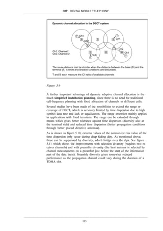 DM1 DIGITAL MOBILE TELEPHONY



    Dynamic channel allocation in the DECT system




                         T Ch1                               T
                            B                      B       B Ch1
                                 Ch2
                                     T
                                                           T   Ch2
    Ch1: Channel 1                       B             B         B Ch1
    Ch2: Channel 2
                                             Ch1                   T
                                         T


    The reuse distance can be shorter when the distance between the base (B) and the
    terminal (T) is short and shadow conditions are favourable.
    T and B each measure the C/I ratio of available channels



Figure 5.9

A further important advantage of dynamic adaptive channel allocation is the
much simplified installation planning, since there is no need for traditional
cell-frequency planning with fixed allocation of channels to different cells.
Several studies have been made of the possibilities to extend the range or
coverage of DECT, which is seriously limited by time dispersion due to high
symbol data rate and lack or equalization. The range extension mainly applies
to applications with fixed terminals. The range can be extended through
means which gives better tolerance against time dispersion (diversity also at
the terminal side) and reduced time dispersion (better propagation conditions
through better placed directive antennas).
As is shown in figure 5.10, extreme values of the normalized rms value of the
time dispersion only occur during deep fading dips. As mentioned above,
these can be suppressed by diversity, which bridge over the dips. See figure
5.11 which shows the improvements with selection diversity (requires two re-
ceiver channels) and with preamble diversity (the best antenna is selected by
channel measurements on a preamble just before the start of the information
part of the data burst). Preamble diversity gives somewhat reduced
performance as the propagation channel could vary during the duration of a
TDMA slot.




                               115
 