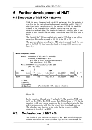 DM1 DIGITAL MOBILE TELEPHONY



6 Further development of NMT
6.1 Shut-down of NMT 900 networks
                NMT 900 shares frequency band with GSM, and already from the beginning it
                was clear that the whole of this band eventually should be used by GSM (EC
                directives). It also a good reason why the spectrum for NMT 900 should be
                reduced, as the penetration was gradually reduced, as more and more
                subscribers preferred GSM. The situation in Sweden is typical for what is hap-
                pening in other countries, having analog system in the same 900 MHz band as
                GSM.
                The Swedish NMT 900 network had at its peak in 1995 close to one million
                subscribers. The number dropped to 400 000 in the fall av 98.
                The spectrum reduction, according to a PTS directive, started March 96, when
                part of the NMT 900 band was redistributed to the three GSM operators, see
                figure 6.1.



 Mobile Telephone, Sweden
          Mid 95:   Penetration > 20% (>2 .10 6 terminals)
                    Estimated increase 1995: > 60%
                      40% GSM 60% NMT (number of subscribers)
                      New subscribers: > 80 % GSM
          March 96: NMT900 frequencies transferred to GSM
                    (net 3 . 0,6 MHz)

          NMT                                     GSM
  935           941,7             944,1       948,9 949,1       953,9 954,1       958,9       B   T
                        A   B C           A                 B                 C           D
  890,1         896,7             899         903,9 904,1       908,9 909,1       913,9       T   B

          A: Telia
          B: Comviq
          C: Europolitan
          (D: Cordless)           (Penetration 99 ≈ 60% - close to saturation)




                Figure 6.1.

                Further reductions followed early 98 and early 99. The remaining NMT band
                in 99 was 2x1.9 MHz. The NMT operator Telia Mobitel found in 1998 that the
                operation would soon become uneconomic due to unsufficient subscriber base
                and the costs connected with fitted the network into the reduced spectrum.
                The subscribers were therefore giving notice that the network would be
                shutdown at the end of year 2000.

6.2        Modernization of NMT 450
                The situation is quite different with respect to NMT 450, which has large pe-
                netration also outside the Nordic countries, especially in Eastern Europe. In

                                               119
 