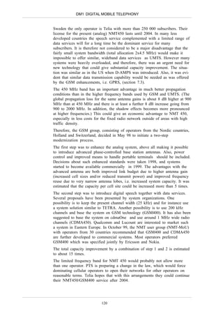 DM1 DIGITAL MOBILE TELEPHONY


Sweden the only operator is Telia with more than 250 000 subscribers. Their
license for the present (analog) NMT450 lasts until 2004. In many less
developed countries the speech service complemented with a limited range of
data services will for a long time be the dominant service for many
subscribers. It is therefore not considered to be a major disadvantage that the
fairly small system bandwidth (total allocation 2x4.5 MHz) would make it
impossible to offer similar, wideband data services as UMTS. However many
systems were heavily overloaded, and therefore, there was an urgent need for
new technology that could give substantial capacity improvement. The situa-
tion was similar as in the US when D-AMPS was introduced. Also, it was evi-
dent that similar data transmission capability would be needed as was offered
by the GSM enhancements, i.e. GPRS, (section 7.3).
The 450 MHz band has an important advantage in much better propagation
conditions than in the higher frequency bands used by GSM and UMTS. (The
global propagation loss for the same antenna gains is about 8 dB higher at 900
MHz than at 450 MHz and there is at least a further 8 dB increase going from
900 to 2000 MHz. In addition, the shadow effects becomes more pronounced
at higher frequencies.) This could give an economic advantage to NMT 450,
especially in less costs for the fixed radio network outside of areas with high
traffic density.
Therefore, the GSM group, consisting of operators from the Nordic countries,
Holland and Switzerland, decided in May 98 to initiate a two-step
modernization process.
The first step was to enhance the analog system, above all making it possible
to introduce advanced phase-controlled base station antennas. Also, power
control and improved means to handle portable terminals should be included.
Decisions about such enhanced standards were taken 1998, and systems
started to become available commercially in 1999. The advantages with the
advanced antenna are both improved link budget due to higher antenna gain
(increased cell sizes and/or reduced transmit power) and improved frequency
reuse due to very narrow antenna lobes, i.e. increased system capacity. It was
estimated that the capacity per cell site could be increased more than 5 times.
The second step was to introduce digital speech together with data services.
Several proposals have been presented by system organizations. One
possibility is to keep the present channel width (25 kHz) and for instance use
a system solution similar to TETRA. Another possibility is to use 200 kHz
channels and base the system on GSM technology (GSM400). It has also been
suggested to base the system on cdmaOne and use around 1 MHz wide radio
channels (CDMA450). Qualcomm and Lucount are interested to market such
a system in Eastern Europe. In October 99, the NMT user group (NMT-MoU)
with operators from 30 countries recommended that GSM400 and CDMA450
are further developed to commercial systems. Most operators preferred
GSM400 which was specified jointly by Ericsson and Nokia.
The total capacity improvement by a combination of step 1 and 2 is estimated
to about 15 times.
The limited frequency band for NMT 450 would probably not allow more
than one operator. PTS is preparing a change in the law, which would force
dominating cellular operators to open their networks for other operators on
reasonable terms. Telia hopes that with this arrangements they could continue
their NMT450/GSM400 service after 2004.




                            120
 