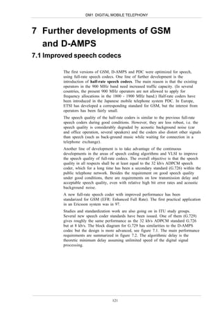 DM1 DIGITAL MOBILE TELEPHONY



7 Further developments of GSM
  and D-AMPS
7.1 Improved speech codecs

         The first versions of GSM, D-AMPS and PDC were optimized for speech,
         using full-rate speech codecs. One line of further development is the
         introduction of half-rate speech codecs. The main reason is that the existing
         operators in the 900 MHz band need increased traffic capacity. (In several
         countries, the present 900 MHz operators are not allowed to apply for
         frequency allocations in the 1800 - 1900 MHz band.) Half-rate coders have
         been introduced in the Japanese mobile telephone system PDC. In Europe,
         ETSI has developed a corresponding standard for GSM, but the interest from
         operators has been fairly small.
         The speech quality of the half-rate coders is similar to the previous full-rate
         speech coders during good conditions. However, they are less robust, i.e. the
         speech quality is considerably degraded by acoustic background noise (car
         and office operation, several speakers) and the coders also distort other signals
         than speech (such as back-ground music while waiting for connection in a
         telephone exchange).
         Another line of development is to take advantage of the continuous
         developments in the areas of speech coding algorithms and VLSI to improve
         the speech quality of full-rate codecs. The overall objective is that the speech
         quality in all respects shall be at least equal to the 32 kb/s ADPCM speech
         coder, which for a long time has been a secondary standard (G.726) within the
         public telephone network. Besides the requirement on good speech quality
         under good conditions, there are requirements on low transmission delay and
         acceptable speech quality, even with relative high bit error rates and acoustic
         background noise.
         A new full-rate speech coder with improved performance has been
         standarized for GSM (EFR: Enhanced Full Rate). The first practical application
         in an Ericsson system was in 97.
         Studies and standardization work are also going on in ITU study groups.
         Several new speech coder standards have been issued. One of them (G.729)
         gives roughly the same performance as the 32 kb/s ADPCM standard G.726
         but at 8 kb/s. The block diagram for G.729 has similarities to the D-AMPS
         codec but the design is more advanced, see figure 7.1. The main performance
         requirements are summarized in figure 7.2. The algorithmic delay is the
         theoretic minimum delay assuming unlimited speed of the digital signal
         processing.




                                     121
 