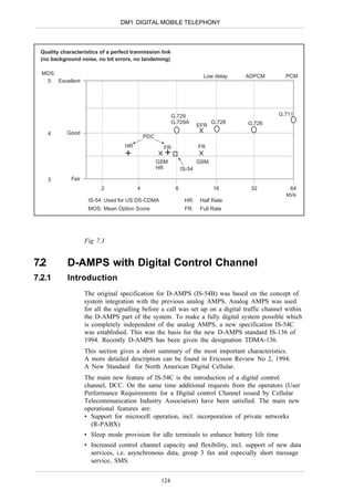 DM1 DIGITAL MOBILE TELEPHONY



 Quality characteristics of a perfect tranmission link
 (no background noise, no bit errors, no tandeming)

  MOS:
                                                                       Low delay    ADPCM       PCM
   5 Excellent




                                                         G.729                                G.711
                                                         G.729A             G.728   G.726
                                                                      EFR
      4    Good
                                            PDC
                                   HR               FR                FR
                                   +                +
                                                  GSM                 GSM
                                                  HR          IS-54
      3      Fair
                          2             4                 8                 16       32          64
                                                                                                kb/s
                     IS-54: Used for US DS-CDMA                HR:    Half Rate
                     MOS: Mean Option Score                    FR:    Full Rate




                    Fig 7.3


7.2        D-AMPS with Digital Control Channel
7.2.1      Introduction
                    The original specification for D-AMPS (IS-54B) was based on the concept of
                    system integration with the previous analog AMPS. Analog AMPS was used
                    for all the signalling before a call was set up on a digital traffic channel within
                    the D-AMPS part of the system. To make a fully digital system possible which
                    is completely independent of the analog AMPS, a new specification IS-54C
                    was established. This was the basis for the new D-AMPS standard IS-136 of
                    1994. Recently D-AMPS has been given the designation TDMA-136.
                    This section gives a short summary of the most important characteristics.
                    A more detailed description can be found in Ericsson Review No 2, 1994:
                    A New Standard for North American Digital Cellular.
                    The main new feature of IS-54C is the introduction of a digital control
                    channel, DCC. On the same time additional requests from the operators (User
                    Performance Requirements for a Digital control Channel issued by Cellular
                    Telecommunication Industry Association) have been satisfied. The main new
                    operational features are:
                    • Support for microcell operation, incl. incorporation of private networks
                      (R-PABX)
                    • Sleep mode provision for idle terminals to enhance battery life time
                    • Increased control channel capacity and flexibility, incl. support of new data
                      services, i.e. asynchronous data, group 3 fax and especially short message
                      service, SMS.


                                                   124
 