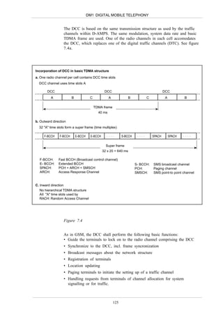 DM1 DIGITAL MOBILE TELEPHONY


                  The DCC is based on the same transmission structure as used by the traffic
                  channels within D-AMPS. The same modulation, system data rate and basic
                  TDMA frame are used. One of the radio channels in each cell accomodates
                  the DCC, which replaces one of the digital traffic channels (DTC). See figure
                  7.4a.




Incorporation of DCC in basic TDMA structure
a. One radio channel per cell contains DCC time slots
  DCC channel uses time slots A

       DCC                                        DCC                                       DCC
          A              B             C             A              B           C            A           B

                                           TDMA frame
                                             40 ms

b. Outward direction
  32 "A" time slots form a super frame (time multiplex)

     F-BCCH     F-BCCH       E-BCCH     E-BCCH     ....        S-BCCH    ....       SPACH        SPACH   ....


                                                   Super frame
                                                 32 x 20 = 640 ms

  F-BCCH:      Fast BCCH (Broadcast control channel)
  E- BCCH:     Extended BCCH                                            S- BCCH:    SMS broadcast channel
  SPACH:       PCH + ARCH + SMSCH                                       PCH:        Paging channel
  ARCH:        Access Response Channel                                  SMSCH:      SMS point-to point channel


C. Inward direction
   No hierarchical TDMA structure
   AII "A" time slots used by
   RACH: Random Access Channel




                  Figure 7.4


                  As in GSM, the DCC shall perform the following basic functions:
                  • Guide the terminals to lock on to the radio channel comprising the DCC
                  • Synchronize to the DCC, incl. frame syncronization
                  • Broadcast messages about the network structure
                  • Registration of terminals
                  • Location updating
                  • Paging terminals to initiate the setting up of a traffic channel
                  • Handling requests from terminals of channel allocation for system
                    signalling or for traffic.



                                                         125
 