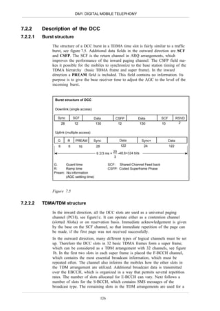 DM1 DIGITAL MOBILE TELEPHONY



7.2.2     Description of the DCC
7.2.2.1   Burst structure

              The structure of a DCC burst in a TDMA time slot is fairly similar to a traffic
              burst, see figure 7.5. Additional data fields in the outward direction are SCF
              and CSFP. The SCF is the return channel in ARQ arrangements, which
              improves the performance of the inward paging channel. The CSFP field ma-
              kes it possible for the mobiles to synchronize to the base station timing of the
              TDMA hierarchy (basic TDMA frame and super frame). In the inward
              direction a PREAM field is included. This field contains no information. Its
              purpose is to give the base receiver time to adjust the AGC to the level of the
              incoming burst.


                Burst structure of DCC

                Downlink (single access)

                 Sync          SCF         Data            CSFP          Data          SCF          RSVD
                      28       12           130             12               130       10            2

                Uplink (multiple access)

                 G         R    PREAM      Sync              Data             Sync+          Data
                  6        6        16      28                122              24            122
                                                         20 .48,6=324 bits
                                            6 2/3 ms =
                                                          3

               G.     Guard time                       SCF: Shared Channel Feed back
               R:     Ramp time                        CSFP: Coded Superframe Phase
               Pream: No information
                      (AGC settling time)



              Figure 7.5

7.2.2.2   TDMA/TDM structure

              In the inward direction, all the DCC slots are used as a universal paging
              channel (PCH), see figure1c. It can operate either as a contention channel
              (slotted Aloha) or on reservation basis. Immediate acknowledgement is given
              by the base on the SCF channel, so that immediate repetition of the page can
              be made, if the first page was not received successfully.
              In the outward direction, many different types of logical channels must be set
              up. Therefore the DCC slots in 32 basic TDMA frames form a super frame,
              which can be considered as a TDM arrangement with 32 channels, see figure
              1b. In the first two slots in each super frame is placed the F-BCCH channel,
              which contains the most essential broadcast information, which must be
              repeated often. The channel also informs the mobiles how the other slots in
              the TDM arrangement are utilized. Additional broadcast data is transmitted
              over the EBCCH, which is organized in a way that permits several repetition
              rates. The number of slots allocated for E-BCCH can vary. Next follows a
              number of slots for the S-BCCH, which contains SMS messages of the
              broadcast type. The remaining slots in the TDM arrangements are used for a

                                                 126
 
