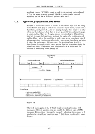 DM1 DIGITAL MOBILE TELEPHONY


                      combined channel “SPACH“, which is used for the outward paging channel
                      (PCH), the access response channel, ARCH for point-to-point outward
                      signalling and the SMSCH channel (point-to point SMS).


7.2.2.3      Hyperframe, paging classes, SMS frames

                      In order to increase the chance of success of an outward page over the fading
                      radio channel, each page is sent in two successive super frames, which form a
                      hyperframe, see figure 7. 6. After two paging attempts, there might be a delay
                      of several hyperframes before there is a new possibility (hyperframe) to page
                      a certain mobile. There are 8 paging classes corresponding to different time
                      intervals between the hyperframes assigned for paging of a certain group of
                      mobile. Class 1 gives the possibility to send a page every hyperframe, class 2
                      allows pages to a certain group of mobiles every second hyperframe and class
                      8 allows for paging every 96 hyperframe. The terminals know in which
                      hyperframes they might receive pages, so that they can go to sleep during the
                      other hyperframes. If too many page requests arrive at a paging slot, the
                      overflow is handled by a later paging slot.



                                                     Hyperframe
                                                       1,28 s

                      Primary superframe                                 Secondary superframe
           ......     PCH    ......      PCH      ......       ......   PCH    ......    PCH    ......


                              overflow
                                         repetition of pages




                                                SMS frame = 12 hyperframes


                                                     ......         ......      ......

          Hyperframe

                    4 subchannels for SMS:
                    subchannel 1: timeslot every hyperframe
                    subchannel 4: 1 timeslot per SMS frame



                      Figure 7.6


                      The SMS-frame applies to the S-BCCH (used for sending broadcast SMS
                      messages). Different repetition rates are suitable for different types of SMS
                      messages. The repetition time can be chosen by allocating the messages to 4
                      subchannels with different repetition rates. A SMS frame consists of 24 super
                      frames.




                                                      127
 