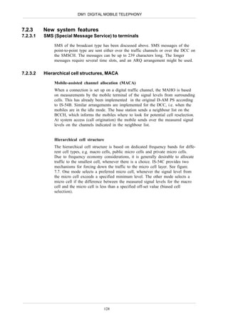 DM1 DIGITAL MOBILE TELEPHONY



7.2.3     New system features
7.2.3.1   SMS (Special Message Service) to terminals

              SMS of the broadcast type has been discussed above. SMS messages of the
              point-to-point type are sent either over the traffic channels or over the DCC on
              the SMSCH. The messages can be up to 239 characters long. The longer
              messages require several time slots, and an ARQ arrangement might be used.


7.2.3.2   Hierarchical cell structures, MACA

              Mobile-assisted channel allocation (MACA)
              When a connection is set up on a digital traffic channel, the MAHO is based
              on measurements by the mobile terminal of the signal levels from surrounding
              cells. This has already been implemented in the original D-AM PS according
              to IS-54B. Similar arrangements are implemented for the DCC, i.e. when the
              mobiles are in the idle mode. The base station sends a neighbour list on the
              BCCH, which informs the mobiles where to look for potential cell reselection.
              At system access (call origination) the mobile sends over the measured signal
              levels on the channels indicated in the neighbour list.


              Hierarchical cell structure
              The hierarchical cell structure is based on dedicated frequency bands for diffe-
              rent cell types, e.g. macro cells, public micro cells and private micro cells.
              Due to frequency economy considerations, it is generally desirable to allocate
              traffic to the smallest cell, whenever there is a choice. IS-54C provides two
              mechanisms for forcing down the traffic to the micro cell layer. See figure.
              7.7. One mode selects a preferred micro cell, whenever the signal level from
              the micro cell exceeds a specified minimum level. The other mode selects a
              micro cell if the difference between the measured signal levels for the macro
              cell and the micro cell is less than a specified off-set value (biased cell
              selection).




                                          128
 