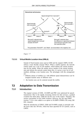 DM1 DIGITAL MOBILE TELEPHONY



                  Hierarchical cell structure

                                                   Signal strength from macrocell 1




                                                                                             Signal strength
                     Signal strength                                                         from microcell 3
                     from microcell 2                                        offset


                                                                                           offset
                                                         SS-SUFF


                      Select 1          Select 2              Select 1            Select 3          Select 1

                      Microcell 2 selected when                          Microcell 3 selected when
                      signal strength from microcell                     the difference in signal level between
                      exceeds SS-SUFF                                    macrocell and microcell is less
                                                                         than specified offset

                      The parameters "SS-SUFF" and "offset" are transmitted in the neighbour list



              Figure 7.7


7.2.3.3   Virtual Mobile Location Area (VMLA)

              Instead of fixed location areas used at GSM and the original AMPS, IS-54C
              utilizes a more flexible concept VMLA. When a mobile registers, the network
              control sends over a list of cell numbers, which defines the current location
              area for the mobile. When the mobile moves outside of the current location
              area and informs the network control about this, it is given a new list of cell
              numbers, defining a new location area. The advantages with this arrangement
              are:
              • different classes of mobiles (i.e. with different speed characteristics) can be
                 assigned location areas of different sizes
              •    the location area can be centered around the mobile.


7.3       Adaptation to Data Transmission
7.3.1     Introduction
              The original versions of GSM , D-AMPS and PDC were optimized for speech
              transmission. Due to the rapidly increasing interest for data services, a gradual
              evolution has taken place. GSM has led the way in this respect. Therefore, this
              section concentrates on the GSM evolution. However, the last step EDGE
              (section 7.3.4) is also added as an option to D-AMPS (TDMA-136) using 200
              kHz channels.
              With the introduction of EDGE, GSM and D-AMPS comply in principle with
              the lower data rate 384 kb/s, which has been specified for G3 systems, such as
              UMTS.

                                                   129
 